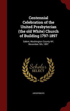 portada Centennial Celebration of the United Presbyterian (the old White) Church of Building 1797-1897: Salem, Washington County NY, November 9th, 1897