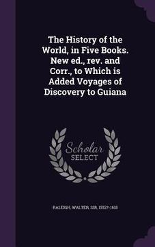 portada The History of the World, in Five Books. New ed., rev. and Corr., to Which is Added Voyages of Discovery to Guiana (en Inglés)