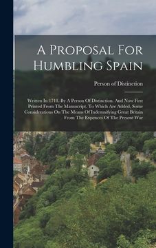 portada A Proposal For Humbling Spain: Written In 1711. By A Person Of Distinction. And Now First Printed From The Manuscript. To Which Are Added, Some Consi (en Inglés)