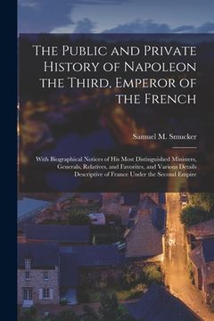 portada The Public and Private History of Napoleon the Third, Emperor of the French: With Biographical Notices of His Most Distinguished Ministers, Generals, (in English)