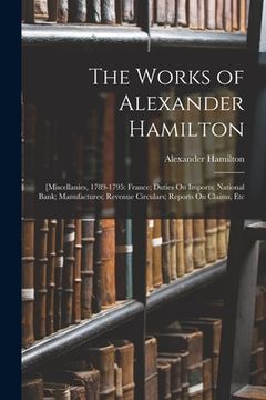 portada The Works of Alexander Hamilton: [Miscellanies, 1789-1795: France; Duties On Imports; National Bank; Manufactures; Revenue Circulars; Reports On Claim (en Inglés)