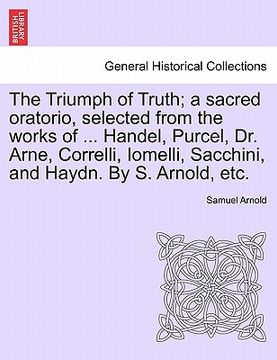 portada the triumph of truth; a sacred oratorio, selected from the works of ... handel, purcel, dr. arne, correlli, iomelli, sacchini, and haydn. by s. arnold (en Inglés)