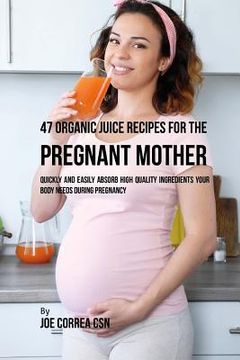 portada 47 Organic Juice Recipes for the Pregnant Mother: Quickly and Easily Absorb High Quality Ingredients Your Body Needs During Pregnancy (en Inglés)