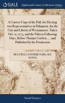 portada A Correct Copy of the Poll, for Electing Two Representatives in Paliament, for the City and Liberty of Westminster. Taken Oct. 11, 1774, and the ... Corbett, ... and Published by His Permission (in English)