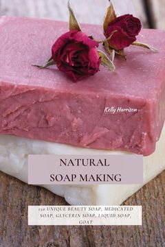 portada Natural Soap Making: 150 Unique Beauty Soap, Medicated Soap, Glycerin Soap, Liquid Soap, Goat Milk Soap & So Much More (en Inglés)