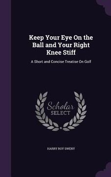 portada Keep Your Eye On the Ball and Your Right Knee Stiff: A Short and Concise Treatise On Golf (en Inglés)