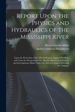 portada Report Upon the Physics and Hydraulics of the Mississippi River: Upon the Protection of the Alluvial Region Against Overflow; and Upon the Deepening o (en Inglés)