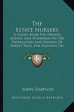 portada the estate nursery: a handy book for owners, agents, and woodmen on the propagation and rearing of forest trees, for planting on private e (en Inglés)