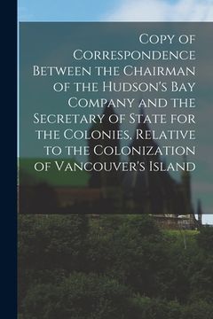 portada Copy of Correspondence Between the Chairman of the Hudson's Bay Company and the Secretary of State for the Colonies, Relative to the Colonization of V (en Inglés)