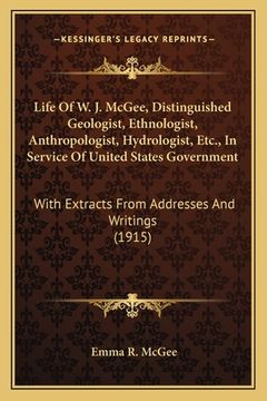 portada Life Of W. J. McGee, Distinguished Geologist, Ethnologist, Anthropologist, Hydrologist, Etc., In Service Of United States Government: With Extracts Fr (in English)