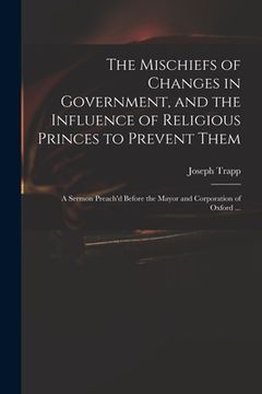 portada The Mischiefs of Changes in Government, and the Influence of Religious Princes to Prevent Them: a Sermon Preach'd Before the Mayor and Corporation of (en Inglés)