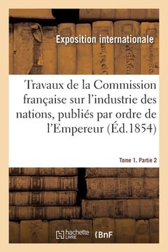 portada Travaux de la Commission Française Sur l'Industrie Des Nations. Tome 1. Partie 2: Publiés Par Ordre de l'Empereur (en Francés)