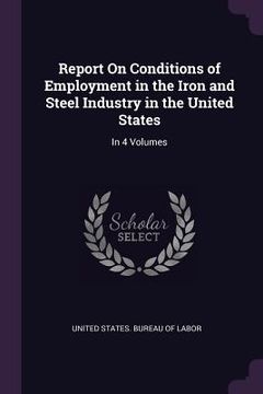 portada Report On Conditions of Employment in the Iron and Steel Industry in the United States: In 4 Volumes (en Inglés)