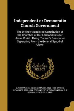 portada Independent or Democratic Church Government: The Divinely Appointed Constitution of the Churches of Our Lord and Saviour Jesus Christ: Being "Carson's (en Inglés)
