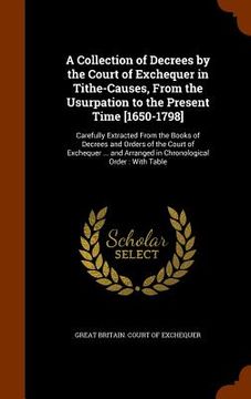 portada A Collection of Decrees by the Court of Exchequer in Tithe-Causes, From the Usurpation to the Present Time [1650-1798]: Carefully Extracted From the B (en Inglés)