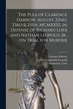 portada The Plea of Clarence Darrow, August 22nd, 23rd & 25th, MCMXXIII, in Defense of Richard Loeb and Nathan Leopold, Jr., on Trial for Murder (en Inglés)