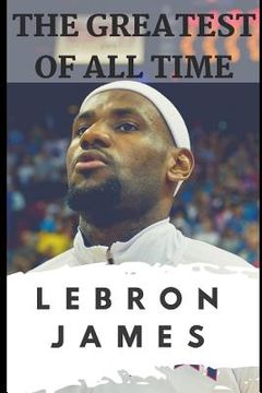 portada The Greatest of All Time: LeBron James: The Story of How LeBron James Became the Most Dominant Player in the NBA (in English)