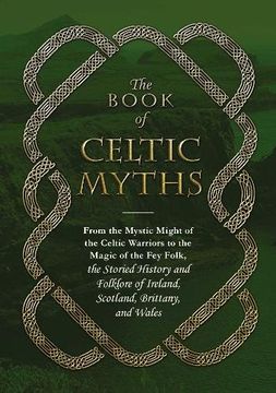 portada The Book of Celtic Myths: From the Mystic Might of the Celtic Warriors to the Magic of the Fey Folk, the Storied History and Folklore of Ireland, Scotland, Brittany, and Wales