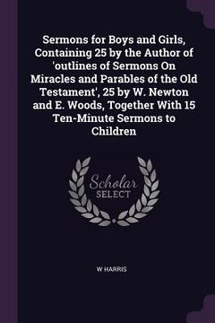 portada Sermons for Boys and Girls, Containing 25 by the Author of 'outlines of Sermons On Miracles and Parables of the Old Testament', 25 by W. Newton and E. (en Inglés)