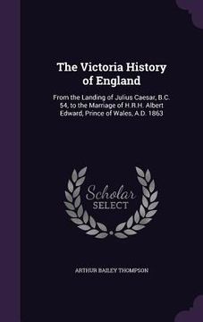 portada The Victoria History of England: From the Landing of Julius Caesar, B.C. 54, to the Marriage of H.R.H. Albert Edward, Prince of Wales, A.D. 1863 (en Inglés)