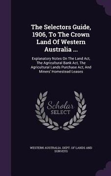 portada The Selectors Guide, 1906, To The Crown Land Of Western Australia ...: Explanatory Notes On The Land Act, The Agricultural Bank Act, The Agricultural