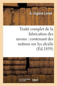 portada Traité Complet de la Fabrication Des Savons: Contenant Des Notions Sur Les Alcalis, Les Corps Gras (en Francés)