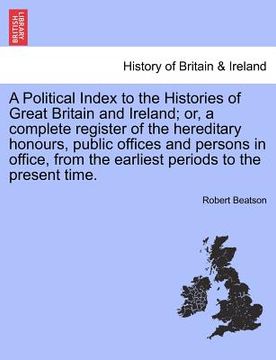 portada a political index to the histories of great britain and ireland; or, a complete register of the hereditary honours, public offices and persons in of (en Inglés)