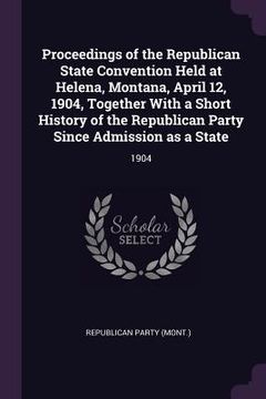 portada Proceedings of the Republican State Convention Held at Helena, Montana, April 12, 1904, Together With a Short History of the Republican Party Since Ad (en Inglés)