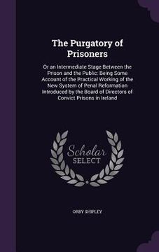 portada The Purgatory of Prisoners: Or an Intermediate Stage Between the Prison and the Public: Being Some Account of the Practical Working of the New Sys (en Inglés)