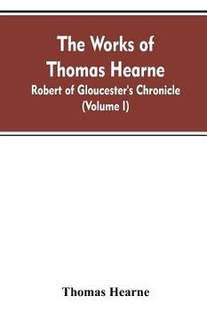 portada The Works of Thomas Hearne: Robert of Gloucester's Chronicle (Volume I) (en Inglés)