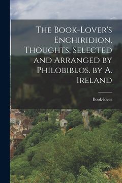 portada The Book-Lover's Enchiridion, Thoughts, Selected and Arranged by Philobiblos. by A. Ireland (en Inglés)