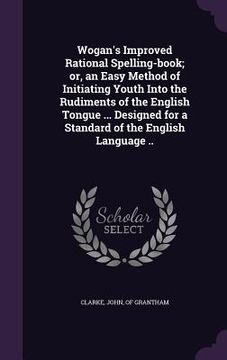 portada Wogan's Improved Rational Spelling-book; or, an Easy Method of Initiating Youth Into the Rudiments of the English Tongue ... Designed for a Standard o (in English)