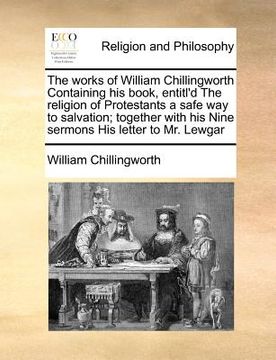portada the works of william chillingworth containing his book, entitl'd the religion of protestants a safe way to salvation; together with his nine sermons h (en Inglés)