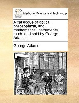 portada a catalogue of optical, philosophical, and mathematical instruments, made and sold by george adams, ... (en Inglés)