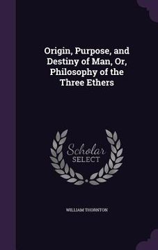portada Origin, Purpose, and Destiny of Man, Or, Philosophy of the Three Ethers (en Inglés)