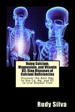 portada Using Calcium, Magnesium, and Vitamin D3: Stop Diseases of Calcium Deficiencies: Discover the Best Way to Use Ca, Mg, and D3 to Live Disease Free (in English)