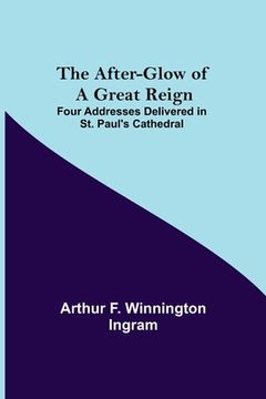 portada The After-glow of a Great Reign; Four Addresses Delivered in St. Paul's Cathedral (en Inglés)