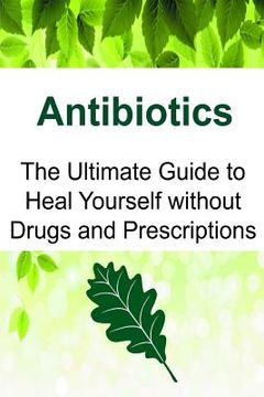 portada Antibiotics: The Ultimate Guide to Heal Yourself without Drugs and Prescriptions: Antibiotics, Antibiotics Book, Antibiotics Guide, (in English)