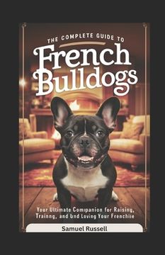 The Complete Guide to French Bulldogs: Your Ultimate Companion for Raising, Training, and Loving Your Frenchie (en Inglés)