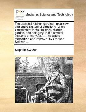 portada the practical kitchen gardiner: or, a new and entire system of directions for his employment in the melonry, kitchen-garden, and potagery, in the seve (en Inglés)