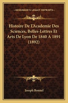 portada Histoire De L'Academie Des Sciences, Belles-Lettres Et Arts De Lyon De 1840 A 1891 (1892) (en Francés)