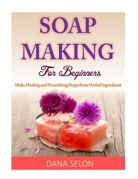 portada Soap Making For Beginners: Make Healing and Nourishing Soaps from Herbal Ingredients (en Inglés)