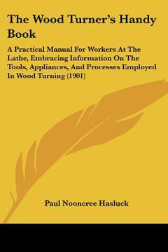 portada the wood turner's handy book: a practical manual for workers at the lathe, embracing information on the tools, appliances, and processes employed in (en Inglés)