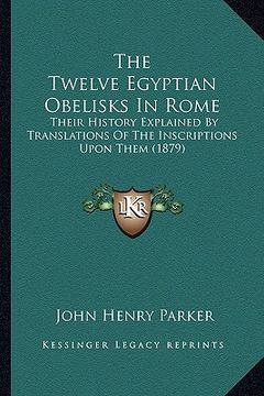 portada the twelve egyptian obelisks in rome: their history explained by translations of the inscriptions upon them (1879) (en Inglés)