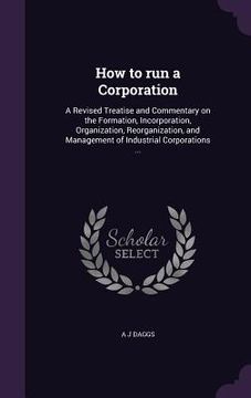 portada How to run a Corporation: A Revised Treatise and Commentary on the Formation, Incorporation, Organization, Reorganization, and Management of Ind (en Inglés)
