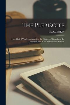 portada The Plebiscite: How Shall I Vote? [microform]: an Appeal to the Electors of Canada on the Present Crisis in the Temperance Reform