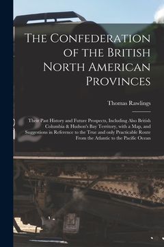 portada The Confederation of the British North American Provinces [microform]: Their Past History and Future Prospects, Including Also British Columbia & Huds (en Inglés)