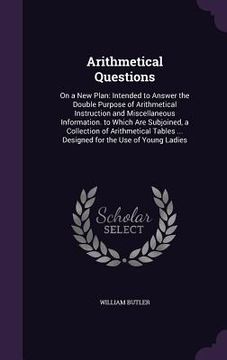 portada Arithmetical Questions: On a New Plan: Intended to Answer the Double Purpose of Arithmetical Instruction and Miscellaneous Information. to Whi (en Inglés)