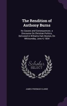 portada The Rendition of Anthony Burns: Its Causes and Consequences. a Discourse On Christian Politics, Delivered in Williams Hall, Boston, On Whitsunday, Jun (in English)