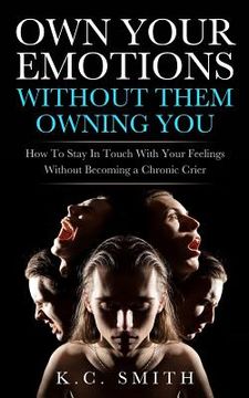 portada Own Your Emotions Without Them Owning You: How To Stay In Touch With Your Feelings Without Becoming A Chronic Crier